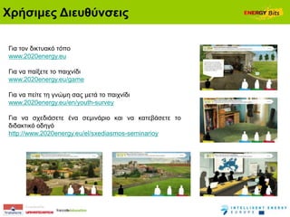 Χξήζηκεο Δηεπζύλζεηο

Γηα ηνλ δηθηπαθό ηόπν
www.2020energy.eu

Γηα λα παίμεηε ην παηρλίδη
www.2020energy.eu/game

Γηα λα πείηε ηε γλώκε ζαο κεηά ην παηρλίδη
www.2020energy.eu/en/youth-survey

Γηα λα ζρεδηάζεηε έλα ζεκηλάξην θαη λα θαηεβάζεηε ην
δηδαθηηθό νδεγό
http://www.2020energy.eu/el/sxediasmos-seminarioy
 