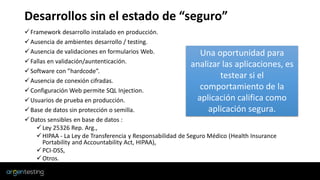 Desarrollos sin el estado de “seguro”
✓Framework desarrollo instalado en producción.
✓Ausencia de ambientes desarrollo / testing.
✓Ausencia de validaciones en formularios Web.
✓Fallas en validación/auntenticación.
✓Software con ”hardcode”.
✓Ausencia de conexión cifradas.
✓Configuración Web permite SQL Injection.
✓Usuarios de prueba en producción.
✓Base de datos sin protección o semilla.
✓Datos sensibles en base de datos :
✓Ley 25326 Rep. Arg.,
✓HIPAA - La Ley de Transferencia y Responsabilidad de Seguro Médico (Health Insurance
Portability and Accountability Act, HIPAA),
✓PCI-DSS,
✓Otros.
Una oportunidad para
analizar las aplicaciones, es
testear si el
comportamiento de la
aplicación califica como
aplicación segura.
 