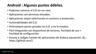 Android : Algunos puntos débiles.
• Podemos vulnerar el S.O sin ser root.
• Aplicaciones con permisos elevados.
• Aplicaciones alojan información en sectores si protección.
• Vulnerabilidades del S.O.
• Antimalware ponen pesados los S.O. y no lo instalan.
• Fácil integración con dispositivos de terceros. Facilidad de uso +
Facilidad de configuración.
• Acceso a códigos fuentes de aplicaciones de dudosa reputación. (Ej.:
https://github.com/).
 
