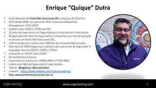 2
Enrique “Quique” Dutra
www.argentesting.com
• Socio Gerente de Punto Net Soluciones SRL (empresa de 20 años)
• MVP desde 2006, actualmente MVP Cloud and Datacenter
Management 2019-2020.
• Auditor Lider ISO/IEC 27001 por BSI.
• 32 años de experiencia en Seguridad de la Información/ Informática.
• Responsable del área de Seguridad en compañías que han tercerizado
el servicio en Punto Net Soluciones SRL.
• Lidera equipo que realiza unos 500 test de vulnerabilidad anuales.
• Miembro de IRAM Argentina, miembro del subcomité de Seguridad IT,
Evaluador Norma ISO/IEC 27005 y 27103.
• Instructor en CPCIPC de la ESAPI.
• Perito/Analista Forense.
• Disertante en eventos en LATAM (BRA-UY-PER-ARG).
• Lidera área Q&A de Seguridad en app moviles.
• Twitter: @egdutra / @puntonetsol
• Linkedin : https://www.linkedin.com/in/enriquedutra/
• http: www.puntonetsoluciones.com.ar
 
