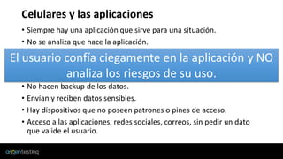 Celulares y las aplicaciones
• Siempre hay una aplicación que sirve para una situación.
• No se analiza que hace la aplicación.
• No se revisa los permisos que nos pide la aplicación.
• La aplicación pide usuario y contraseña y la integran con alguna red
social.
• No hacen backup de los datos.
• Envían y reciben datos sensibles.
• Hay dispositivos que no poseen patrones o pines de acceso.
• Acceso a las aplicaciones, redes sociales, correos, sin pedir un dato
que valide el usuario.
El usuario confía ciegamente en la aplicación y NO
analiza los riesgos de su uso.
 
