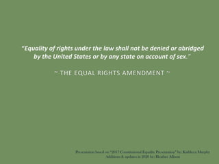 “Equality of rights under the law shall not be denied or abridged
by the United States or by any state on account of sex.”
~ THE EQUAL RIGHTS AMENDMENT ~
Presentation based on “2017 Constitutional Equality Presentation” by: Kathleen Murphy
Additions & updates in 2020 by: Heather Allison
 