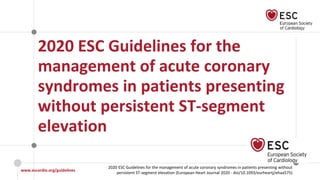 www.escardio.org/guidelines
2020 ESC Guidelines for the management of acute coronary syndromes in patients presenting without
persistent ST-segment elevation (European Heart Journal 2020 - doi/10.1093/eurheartj/ehaa575)
©ESC
2020 ESC Guidelines for the
management of acute coronary
syndromes in patients presenting
without persistent ST-segment
elevation
 