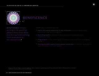 | UNEG ETHICAL GUIDELINES FOR EVALUATION
10
PRINCIPLES OF E THICS IN E VALUATION (CONT ’ D)
BENEFICENCE
BENEFICENCE means
striving to do good for
people and planet while
minimizing harms arising
from evaluation as
an intervention.9
9
Harms can be immediate or long-term; physical, social, emotional or psychological; and can relate to the welfare and security of an individual,
institution or group or the natural environment.
Beneficence in evaluation requires:
• Explicit and ongoing consideration of risks and benefits from evaluation processes,
products and longer-term consequences.
• Maximizing benefits at systemic (including environmental), organizational and
programmatic levels.
• Doing no harm9
and not proceeding with an evaluation when harms cannot be mitigated
(see Box 1).
• Ensuring evaluation makes an overall positive contribution to human and natural systems
and to the mission of the United Nations.
 