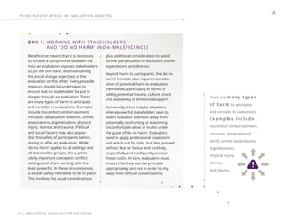 | UNEG ETHICAL GUIDELINES FOR EVALUATION
11
BOX 1: 
WORKING WITH STAKEHOLDERS
AND ‘DO NO HARM’ (NON-MALEFICENCE)
Beneficence means that it is necessary
to achieve a compromise between the
risks an evaluation exposes stakeholders
to, on the one hand, and maintaining
the social change objectives of the
evaluation on the other. Every possible
measure should be undertaken to
ensure that no stakeholder be put in
danger through an evaluation. There
are many types of harm to anticipate
and consider in evaluations. Examples
include discomfort, embarrassment,
intrusion, devaluation of worth, unmet
expectations, stigmatization, physical
injury, distress and trauma. Political
and social factors may also jeopar-
dize the safety of participants before,
during or after an evaluation. While
‘do no harm’ applies to all settings and
all stakeholder groups, it is a partic-
ularly important concept in conflict
settings and when working with the
least powerful. In these circumstances,
a double safety net needs to be in place.
This involves the usual considerations
plus additional consideration to avoid
further perpetuation of exclusion, unmet
expectations and distress.
Beyond harm to participants, the ’do no
harm’ principle also requires consider-
ation of potential harm to evaluators
themselves, particularly in terms of
safety, potential trauma, culture shock
and availability of emotional support.
Conversely, there may be situations
where powerful stakeholders seek to
divert evaluator attention away from
potentially confronting or examining
uncomfortable areas or truths under
the guise of ‘do no harm’. Evaluators
need to apply professional scepticism
and watch out for risks, but also proceed
without fear or favour and carefully,
respectfully and intelligently uncover
those truths. In turn, evaluators must
ensure that they use the principle
appropriately and not in order to shy
away from difficult conversations.
There are many types
of harm to anticipate
and consider in evaluations.
Examples include
discomfort, embarrassment,
intrusion, devaluation of
worth, unmet expectations,
stigmatization,
physical injury,
distress
and trauma.
PRINCIPLES OF E THICS IN E VALUATION (CONT ’ D)
 