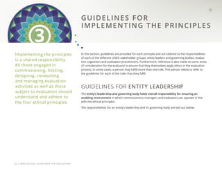 | UNEG ETHICAL GUIDELINES FOR EVALUATION
12
Implementing the principles
is a shared responsibility.
All those engaged in
commissioning, hosting,
designing, conducting
and managing evaluation
activities as well as those
subject to evaluation should
understand and adhere to
the four ethical principles.
In this section, guidelines are provided for each principle and are tailored to the responsibilities
of each of the different UNEG stakeholder groups: entity leaders and governing bodies, evalua-
tion organizers and evaluation practitioners. Furthermore, reference is also made to some areas
of consideration for the evaluand to ensure that they themselves apply ethics in the evaluation
process. In some cases, a person may fulfill more than one role. This person needs to refer to
the guidelines for each of the roles that they fulfil.
GUIDELINES FOR ENTITY LEADERSHIP
The entity’s leadership and governing body holds overall responsibility for ensuring an
enabling environment in which commissioners, managers and evaluators can operate in line
with the ethical principles.
The responsibilities for an entity’s leadership and its governing body are laid out below.
GUIDELINES FOR
IMPLEMENTING THE PRINCIPLES
3
 