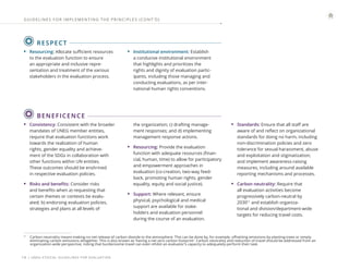 | UNEG ETHICAL GUIDELINES FOR EVALUATION
14
RESPECT
• Resourcing: Allocate sufficient resources
to the evaluation function to ensure
an appropriate and inclusive repre-
sentation and treatment of the various
stakeholders in the evaluation process.
• Institutional environment: Establish
a conducive institutional environment
that highlights and prioritizes the
rights and dignity of evaluation partic-
ipants, including those managing and
conducting evaluations, as per inter-
national human rights conventions.
GUIDELINES FOR IMPLEMENTING THE PRINCIPLES (CONT ’ D)
BENEFICENCE
11
Carbon neutrality means making no net release of carbon dioxide to the atmosphere. This can be done by, for example, offsetting emissions by planting trees or simply
eliminating carbon emissions altogether. This is also known as ‘having a net zero carbon footprint’. Carbon neutrality and reduction of travel should be addressed from an
organization-wide perspective, noting that burdensome travel can even inhibit an evaluator’s capacity to adequately perform their task.
• Consistency: Consistent with the broader
mandates of UNEG member entities,
require that evaluation functions work
towards the realization of human
rights, gender equality and achieve-
ment of the SDGs in collaboration with
other functions within UN entities.
These outcomes should be enshrined
in respective evaluation policies.
• Risks and benefits: Consider risks
and benefits when a) requesting that
certain themes or contexts be evalu-
ated; b) endorsing evaluation policies,
strategies and plans at all levels of
the organization; c) drafting manage-
ment responses; and d) implementing
management response actions.
• Resourcing: Provide the evaluation
function with adequate resources (finan-
cial, human, time) to allow for participatory
and empowerment approaches in
evaluation (co-creation, two-way feed-
back, promoting human rights, gender
equality, equity and social justice).
• Support: Where relevant, ensure
physical, psychological and medical
support are available for stake-
holders and evaluation personnel
during the course of an evaluation.
• Standards: Ensure that all staff are
aware of and reflect on organizational
standards for doing no harm, including
non-discrimination policies and zero
tolerance for sexual harassment, abuse
and exploitation and stigmatization;
and implement awareness-raising
measures, including around available
reporting mechanisms and processes.
• Carbon neutrality: Require that
all evaluation activities become
progressively carbon-neutral by
203011
and establish organiza-
tional and division/department-wide
targets for reducing travel costs.
 