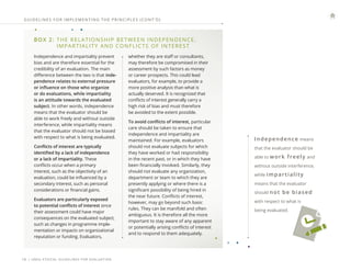 | UNEG ETHICAL GUIDELINES FOR EVALUATION
16
GUIDELINES FOR IMPLEMENTING THE PRINCIPLES (CONT ’ D)
BOX 2: 
THE RELATIONSHIP BETWEEN INDEPENDENCE,
IMPARTIALITY AND CONFLICTS OF INTEREST
Independence and impartiality prevent
bias and are therefore essential for the
credibility of an evaluation. The main
difference between the two is that inde-
pendence relates to external pressure
or influence on those who organize
or do evaluations, while impartiality
is an attitude towards the evaluated
subject. In other words, independence
means that the evaluator should be
able to work freely and without outside
interference, while impartiality means
that the evaluator should not be biased
with respect to what is being evaluated.
Conflicts of interest are typically
identified by a lack of independence
or a lack of impartiality. These
conflicts occur when a primary
interest, such as the objectivity of an
evaluation, could be influenced by a
secondary interest, such as personal
considerations or financial gains.
Evaluators are particularly exposed
to potential conflicts of interest since
their assessment could have major
consequences on the evaluated subject,
such as changes in programme imple-
mentation or impacts on organizational
reputation or funding. Evaluators,
whether they are staff or consultants,
may therefore be compromised in their
assessment by such factors as money
or career prospects. This could lead
evaluators, for example, to provide a
more positive analysis than what is
actually deserved. It is recognized that
conflicts of interest generally carry a
high risk of bias and must therefore
be avoided to the extent possible.
To avoid conflicts of interest, particular
care should be taken to ensure that
independence and impartiality are
maintained. For example, evaluators
should not evaluate subjects for which
they have worked or had responsibility
in the recent past, or in which they have
been financially involved. Similarly, they
should not evaluate any organization,
department or team to which they are
presently applying or where there is a
significant possibility of being hired in
the near future. Conflicts of interest,
however, may go beyond such basic
rules. They can be manifold and often
ambiguous. It is therefore all the more
important to stay aware of any apparent
or potentially arising conflicts of interest
and to respond to them adequately.
Independence means
that the evaluator should be
able to work freely and
without outside interference,
while impartiality
means that the evaluator
should not be biased
with respect to what is
being evaluated.
 