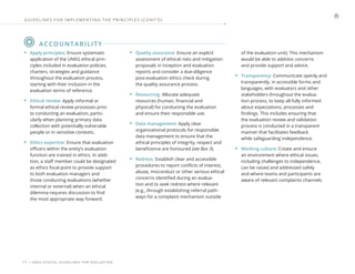 | UNEG ETHICAL GUIDELINES FOR EVALUATION
17
ACCOUNTABILITY
• Apply principles: Ensure systematic
application of the UNEG ethical prin-
ciples included in evaluation policies,
charters, strategies and guidance
throughout the evaluation process,
starting with their inclusion in the
evaluation terms of reference.
• Ethical review: Apply informal or
formal ethical review processes prior
to conducting an evaluation, partic-
ularly when planning primary data
collection with potentially vulnerable
people or in sensitive contexts.
• Ethics expertise: Ensure that evaluation
officers within the entity’s evaluation
function are trained in ethics. In addi-
tion, a staff member could be designated
as ethics focal point to provide support
to both evaluation managers and
those conducting evaluations (whether
internal or external) when an ethical
dilemma requires discussion to find
the most appropriate way forward.
• Quality assurance: Ensure an explicit
assessment of ethical risks and mitigation
proposals in inception and evaluation
reports and consider a due-diligence
post-evaluation ethics check during
the quality assurance process.
• Resourcing: Allocate adequate
resources (human, financial and
physical) for conducting the evaluation
and ensure their responsible use.
• Data management: Apply clear
organizational protocols for responsible
data management to ensure that the
ethical principles of integrity, respect and
beneficence are honoured (see Box 3).
• Redress: Establish clear and accessible
procedures to report conflicts of interest,
abuse, misconduct or other serious ethical
concerns identified during an evalua-
tion and to seek redress where relevant
(e.g., through establishing referral path-
ways for a complaint mechanism outside
of the evaluation unit). This mechanism
would be able to address concerns
and provide support and advice.
• Transparency: Communicate openly and
transparently, in accessible forms and
languages, with evaluators and other
stakeholders throughout the evalua-
tion process, to keep all fully informed
about expectations, processes and
findings. This includes ensuring that
the evaluation review and validation
process is conducted in a transparent
manner that facilitates feedback
while safeguarding independence.
• Working culture: Create and ensure
an environment where ethical issues,
including challenges to independence,
can be raised and addressed safely
and where teams and participants are
aware of relevant complaints channels.
GUIDELINES FOR IMPLEMENTING THE PRINCIPLES (CONT ’ D)
 