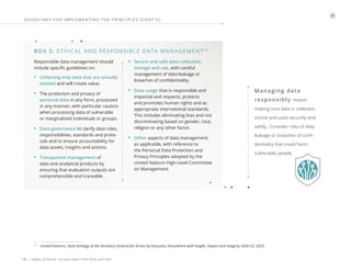 | UNEG ETHICAL GUIDELINES FOR EVALUATION
18
Impact and Integrity 2020-22, 2020
BOX 3: ETHICAL AND RESPONSIBLE DATA MANAGEMENT13
13
United Nations, Data Strategy of the Secretary-General for Action by Everyone, Everywhere with Insight,
Responsible data management should
include specific guidelines on:
• Collecting only data that are actually
needed and will create value.
• The protection and privacy of
personal data in any form, processed
in any manner, with particular caution
when processing data of vulnerable
or marginalized individuals or groups.
• Data governance to clarify data roles,
responsibilities, standards and proto-
cols and to ensure accountability for
data assets, insights and actions.
• Transparent management of
data and analytical products by
ensuring that evaluation outputs are
comprehensible and traceable.
• Secure and safe data collection,
storage and use, with careful
management of data leakage or
breaches of confidentiality.
• Data usage that is responsible and
impartial and respects, protects
and promotes human rights and as
appropriate international standards.
This includes eliminating bias and not
discriminating based on gender, race,
religion or any other factor.
• Other aspects of data management,
as applicable, with reference to
the Personal Data Protection and
Privacy Principles adopted by the
United Nations High-Level Committee
on Management.
GUIDELINES FOR IMPLEMENTING THE PRINCIPLES (CONT ’ D)
Managing data
responsibly means
making sure data is collected,
stored and used securely and
safely. Consider risks of data
leakage or breaches of confi-
dentiality that could harm
vulnerable people.
 