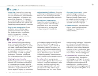 | UNEG ETHICAL GUIDELINES FOR EVALUATION
19
RESPECT
• Resourcing: Invest sufficient resources
and time to ensure an appropriate and
inclusive representation and treatment of
various stakeholders, including the least
powerful, at all stages of the evaluation
process (including in design and validation
phases) where feasible. This includes not
deliberately under-budgeting at the outset.
• Diversity and representation: Ensure
evaluation teams include an appro-
priate representation with regard to
sex and a broad mix of backgrounds,
skills and perspectives, including
national and international expertise.
• Addressing power imbalances: Recognize
and attempt to address power imbalances.
Make sure evaluation design allows the
voices of the most vulnerable to be heard.
• Confidentiality and anonymity:
Respect the evaluators’ obligations to
safeguard sensitive information that
participants do not want to disclose
to others, ensuring confidentiality
and anonymity within their limits.
• Meaningful dissemination: Ensure
evaluation designs incorporate
plans to meaningfully disseminate
evaluation findings to participants,
particularly intended beneficiaries of
interventions being evaluated, in an
accessible format and language.
• Collaboration: Work in a collaborative
manner, respecting the knowledge
and experience of participants
and stakeholders.
GUIDELINES FOR IMPLEMENTING THE PRINCIPLES (CONT ’ D)
BENEFICENCE
• Clear benefits: Position the evaluation
as an intervention working towards the
realization of the greatest good for people
and planet. Clearly identify these benefits
(e.g., in the evaluation terms of refer-
ence), pledge to provide them and make
new knowledge accessible as a global
public good. Ensure that every evalua-
tion has a clear purpose and is relevant.
• Weighing harms and benefits:
Continuously assess and try to anticipate
intended and unintended consequences
of the evaluation process and results, at
systemic (including environmental), organi-
zational and programmatic levels. This
should be part of ongoing risk assessment
and mitigation measures. Carefully weigh
harms and benefits throughout the
evaluation process, e.g., the benefits of
remote data collection (in terms of effi-
ciency, carbon-neutrality, adaptability to
situations where movement is restricted,
etc.) vs. the need to capture the views
of the most powerless and marginalized
(which might be hard to capture remotely).
• Do no harm: Avoid causing injury or
discomfort through acts of commission or
omission – using particular diligence when
working in sensitive contexts and with
vulnerable populations (link with data/
privacy). Ensure safety and security of
informants and their data and of national
and international evaluators. This includes
zero tolerance for sexual harassment,
stigmatization, abuse and exploitation.
Evaluations should not proceed where
mitigation of harm is not possible. Where
unanticipated harm has been identified,
ensure redress channels are triggered.
• Carbon neutrality: Progressively phase
in carbon neutrality of all evaluation
activities, e.g., by seeking to do as much
as possible remotely where this is profes-
sionally feasible, working with local
evaluators, using innovative tools for
data collection and ensuring the optimal
number of people travelling if they must.
 