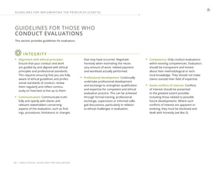 | UNEG ETHICAL GUIDELINES FOR EVALUATION
20
GUIDELINES FOR THOSE WHO
CONDUCT EVALUATIONS
This section provides guidelines for evaluators.
GUIDELINES FOR IMPLEMENTING THE PRINCIPLES (CONT ’ D)
INTEGRITY
• Alignment with ethical principles:
Ensure that your conduct and work
are guided by and aligned with ethical
principles and professional standards.
This requires ensuring that you are fully
aware of ethical guidelines and profes-
sional standards of conduct, review
them regularly and reflect continu-
ously on how best to live up to them.
• Communication: Communicate truth-
fully and openly with clients and
relevant stakeholders concerning
aspects of the evaluation, such as find-
ings, procedures, limitations or changes
that may have occurred. Negotiate
honestly when estimating the neces-
sary amount of work, related payment
and workload actually performed.
• Professional development: Continually
undertake professional development
and exchange to strengthen qualification
and expertise for competent and ethical
evaluation practice. This can be achieved
through formal training, professional
exchange, supervision or informal colle-
gial discussions, particularly in relation
to ethical challenges in evaluation.
• Competency: Only conduct evaluations
within existing competencies. Evaluators
should be transparent and honest
about their methodological or tech-
nical knowledge. They should not make
claims outside their field of expertise.
• Avoid conflicts of interest: Conflicts
of interest should be prevented
to the greatest extent possible,
including those related to possible
future developments. Where such
conflicts of interest are apparent or
evolving, they must be disclosed and
dealt with honestly (see Box 2).
 