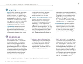 | UNEG ETHICAL GUIDELINES FOR EVALUATION
22
RESPECT
14
See also the August 2014 UNEG guidance on integrating human rights and gender equality in evaluations.
• Inform: Ensure prospective participants
in the evaluation know what they are
being consulted on and why; what the
intended outputs are; and have sufficient
and adequate information for informed
consent. This includes explicitly noting
their right to skip questions or withdraw
consent at any stage of the evalua-
tion process without fear of penalty.
• Confidentiality: Respect participants’
right to provide information in confi-
dence and ensure that participants
fully understand the scope and limits of
confidentiality. Evaluators must ensure
that sensitive information cannot be
traced to its source so that individ-
uals are protected from reprisals.
• Inclusion and non-discrimination: Ensure
equitable participation and treatment
of all participants and their opportu-
nity to voice their perspectives. Respect
differences in culture, local customs,
religious beliefs and practices, personal
interaction, gender roles, ability, age and
ethnicity, and be mindful of the potential
implications of these differences when
carrying out and reporting on evalua-
tions. Where the evaluation involves the
participation of members of vulnerable
groups, evaluators must be aware of and
comply with international and national
legal codes governing respecting and
protecting the rights of these groups
(e.g., guidelines on researching and inter-
viewing children and young people).14
• Show empathy: Empathize and work
collaboratively with all stakeholders,
treating evaluation participants, eval-
uators and evaluation commissioners
in a way that honours their profes-
sional expertise and personal dignity.
BENEFICENCE
• Clear benefits: As far as possible,
position the evaluation as an interven-
tion working towards the realization
of human rights, gender equality and
achievement of the SDGs and be clear
about the implications of this positioning.
Push for and fully implement participa-
tory and empowerment approaches and
other forms of stakeholder consultation
to maximize potential benefits to the
evaluation and those involved in it.
• Addressing power imbalances: Make
sure the voices of the most vulnerable
are heard, including when data collec-
tion is remote. Recognize, report on
and attempt to address or mitigate
potential power imbalances within the
evaluation approaches adopted.
• Do no harm: Ensure that ongoing risk
assessments clarify and mitigate poten-
tial and actual harms that may arise and
that go beyond what participants have
consented to. This risk assessment must
be ongoing and evaluations should not
proceed where mitigation (through, for
example, use of alternative methods) is
not possible and harm will ensue. Where
unanticipated harm has been identified,
ensure redress channels are triggered.
(See Box 1 for examples of ‘harm’.)
GUIDELINES FOR IMPLEMENTING THE PRINCIPLES (CONT ’ D)
 