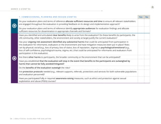| UNEG ETHICAL GUIDELINES FOR EVALUATION
26
1. COMMISSIONING , PL ANNING AND DESIGN (CONT ’ D) Yes No
Do your evaluation plans and terms of reference allocate sufficient resources and time to ensure all relevant stakeholders
are engaged throughout the evaluation in providing feedback on its design and implementation approach?
Do your evaluation plans and terms of reference identify appropriate audiences for evaluation findings and allocate
sufficient resources for dissemination in appropriate channels and formats?
Have you identified and articulated clear benefits likely to arise from the evaluation? Do these benefits (to participants, the
UN community, other stakeholders, the environment and society at large) justify the current evaluation?
Has your ongoing risk assessment identified any substantial harms that could be anticipated from participation in
this evaluation for informants, evaluators or the environment and have mitigation measures been put in place? Risks
can by physical, social (e.g., loss of privacy, loss of status, loss of reputation, stigma) or psychological/emotional (e.g.,
loss of self-confidence, psychological trauma, stigma, etc.) that could be anticipated for informants and evaluators from
participation in this evaluation.
Are there other harms to participants, the broader community or the environment that can be anticipated?
Have you established that the evaluation will stop in the event that benefits to the participants are outweighed by
harms that cannot be fully avoided/mitigated?
Do the benefits of the evaluation outweigh the risks?
Are protection protocols needed (e.g., relevant supports, referrals, protections and services for both vulnerable populations
and evaluation personnel)?
Have you participated fully in required awareness-raising measures, such as ethics and protection against sexual
exploitation and abuse (PSEA) courses?
ANNE X 2 (CONT ’ D)
 