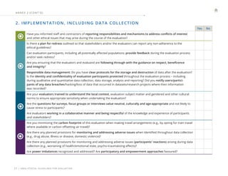| UNEG ETHICAL GUIDELINES FOR EVALUATION
27
2. IMPLEMENTATION, INCLUDING DATA COLLECTION
Yes No
Have you informed staff and contractors of reporting responsibilities and mechanisms to address conflicts of interest
and other ethical issues that may arise during the course of the evaluation?
Is there a plan for redress outlined so that stakeholders and/or the evaluators can report any non-adherence to the
ethical guidelines?
Can evaluation participants, including all potentially affected populations, provide feedback during the evaluation process
and/or seek redress?
Are you ensuring that the evaluators and evaluand are following through with the guidance on respect, beneficence
and integrity?
Responsible data management: Do you have clear protocols for the storage and destruction of data after the evaluation?
Is the identity and confidentiality of evaluation participants protected throughout the evaluation process – including
during qualitative and quantitative data collection, data storage, analysis and reporting? Did you notify users/partici-
pants of any data breaches/hacking/loss of data that occurred in datasets/research projects where their information
was recorded?
Are your evaluators trained to understand the local context, evaluation subject matter and gendered and other cultural
norms to ensure appropriate sensitivity when undertaking the evaluation?
Are the questions for surveys, focus groups or interviews value neutral, culturally and age-appropriate and not likely to
cause stress to participants?
Are evaluators working in a collaborative manner and being respectful of the knowledge and experience of participants
and stakeholders?
Are you minimizing the carbon footprint of this evaluation when making travel arrangements (e.g., by opting for train travel
where available or carbon offsetting air travel)?
Are there any planned provisions for monitoring and addressing adverse issues when identified throughout data collection
(e.g., drug abuse, illness or disease, domestic violence)?
Are there any planned provisions for monitoring and addressing adverse issues (participants' reactions) arising during data
collection (e.g., worsening of health/emotional state, psycho-traumatizing effects)?
Are power imbalances recognized and addressed? Are participatory and empowerment approaches favoured?
ANNE X 2 (CONT ’ D)
 