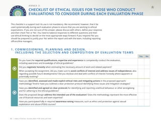 | UNEG ETHICAL GUIDELINES FOR EVALUATION
30
1. 
COMMISSIONING, PLANNING AND DESIGN,
INCLUDING THE SELECTION AND COMPOSITION OF EVALUATION TEAMS
Yes No
Do you have the required qualifications, expertise and experience to competently conduct the evaluation,
including awareness and knowledge of ethical guidelines?
Did you negotiate honestly when estimating the necessary amount of work and related payment?
When accepting the assignment, did you make sure to avoid conflicts of interest and address issues of independence, also
regarding possible future developments? Did you disclose and deal with conflicts of interest honestly where apparent or
potentially evolving?
Have you identified, assessed and made explicit ethical risks and mitigating actions in the proposed approach/
methodology? And/or have you outlined a clear protection protocol identifying these issues and mitigation strategies?
Have you identified and agreed on clear protocols for identifying and reporting unethical behaviour or other wrongdoing
and for adhering to the ethical guidelines?
Does the proposed design address the intended use of the evaluation? Does the methodology represent the most effective
use of financial resources and team expertise?
Have you participated fully in required awareness-raising measures, such as ethics and protection against sexual
exploitation and abuse (PSEA) courses?
This checklist is a support tool. Its use is not mandatory. We recommend, however, that it be
used systematically during each evaluation phase to ensure that you are working to ethical
expectations. If you are not sure of the answer, please discuss with others, define your response
and then check ‘Yes’ or ‘No’. You need to balance responses to different questions and then
use ethical thinking to decide on the most appropriate ways forward. If you respond ‘No’ you
should be prepared to justify your ‘No’ within the report and with the team, including reporting
officers/line managers.
ANNEX 3:
CHECKLIST OF ETHICAL ISSUES FOR THOSE WHO CONDUCT
EVALUATIONS TO CONSIDER DURING EACH EVALUATION PHASE
 