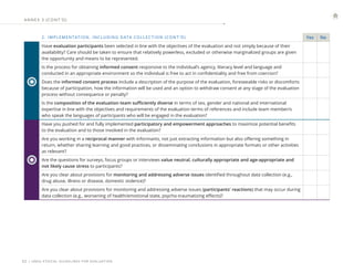 | UNEG ETHICAL GUIDELINES FOR EVALUATION
32
2. IMPLEMENTATION, INCLUDING DATA COLLEC TION (CONT ’ D) Yes No
Have evaluation participants been selected in line with the objectives of the evaluation and not simply because of their
availability? Care should be taken to ensure that relatively powerless, excluded or otherwise marginalized groups are given
the opportunity and means to be represented.
Is the process for obtaining informed consent responsive to the individual’s agency, literacy level and language and
conducted in an appropriate environment so the individual is free to act in confidentiality and free from coercion?
Does the informed consent process include a description of the purpose of the evaluation, foreseeable risks or discomforts
because of participation, how the information will be used and an option to withdraw consent at any stage of the evaluation
process without consequence or penalty?
Is the composition of the evaluation team sufficiently diverse in terms of sex, gender and national and international
expertise in line with the objectives and requirements of the evaluation terms of references and include team member/s
who speak the languages of participants who will be engaged in the evaluation?
Have you pushed for and fully implemented participatory and empowerment approaches to maximize potential benefits
to the evaluation and to those involved in the evaluation?
Are you working in a reciprocal manner with informants, not just extracting information but also offering something in
return, whether sharing learning and good practices, or disseminating conclusions in appropriate formats or other activities
as relevant?
Are the questions for surveys, focus groups or interviews value neutral, culturally appropriate and age-appropriate and
not likely cause stress to participants?
Are you clear about provisions for monitoring and addressing adverse issues identified throughout data collection (e.g.,
drug abuse, illness or disease, domestic violence)?
Are you clear about provisions for monitoring and addressing adverse issues (participants' reactions) that may occur during
data collection (e.g., worsening of health/emotional state, psycho-traumatizing effects)?
ANNE X 3 (CONT ’ D)
 