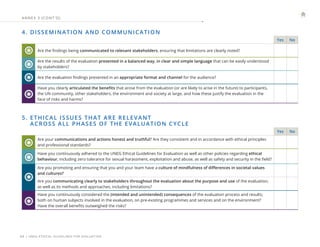 | UNEG ETHICAL GUIDELINES FOR EVALUATION
34
ANNE X 3 (CONT ’ D)
4. DISSEMINATION AND COMMUNICATION
Yes No
Are the findings being communicated to relevant stakeholders, ensuring that limitations are clearly noted?
Are the results of the evaluation presented in a balanced way, in clear and simple language that can be easily understood
by stakeholders?
Are the evaluation findings presented in an appropriate format and channel for the audience?
Have you clearly articulated the benefits that arose from the evaluation (or are likely to arise in the future) to participants,
the UN community, other stakeholders, the environment and society at large, and how these justify the evaluation in the
face of risks and harms?
5. 
ETHICAL ISSUES THAT ARE RELEVANT
ACROSS ALL PHASES OF THE EVALUATION CYCLE
Yes No
Are your communications and actions honest and truthful? Are they consistent and in accordance with ethical principles
and professional standards?
Have you continuously adhered to the UNEG Ethical Guidelines for Evaluation as well as other policies regarding ethical
behaviour, including zero tolerance for sexual harassment, exploitation and abuse, as well as safety and security in the field?
Are you promoting and ensuring that you and your team have a culture of mindfulness of differences in societal values
and cultures?
Are you communicating clearly to stakeholders throughout the evaluation about the purpose and use of the evaluation,
as well as its methods and approaches, including limitations?
Have you continuously considered the (intended and unintended) consequences of the evaluation process and results;
both on human subjects involved in the evaluation, on pre-existing programmes and services and on the environment?
Have the overall benefits outweighed the risks?
 