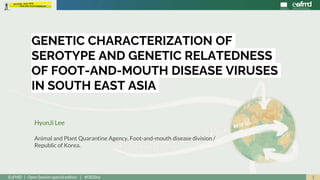 1EuFMD | Open Session special edition | #OS20se
HyunJi Lee
Animal and Plant Quarantine Agency, Foot-and-mouth disease division /
Republic of Korea.
GENETIC CHARACTERIZATION OF
SEROTYPE AND GENETIC RELATEDNESS
OF FOOT-AND-MOUTH DISEASE VIRUSES
IN SOUTH EAST ASIA
 
