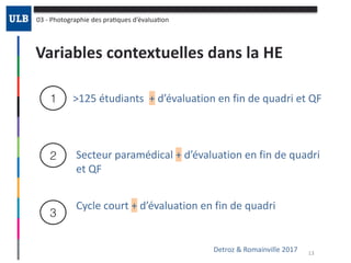 Variables	contextuelles	dans	la	HE
03	-	Photographie	des	praOques	d’évaluaOon
1
2
3
>125	étudiants		+	d’évaluation	en	fin	de	quadri	et	QF
Detroz	&	Romainville	2017 13
Secteur	paramédical	+	d’évaluation	en	fin	de	quadri	
et	QF
Cycle	court	+	d’évaluation	en	fin	de	quadri
 