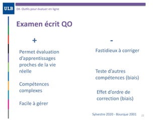 Examen	écrit	QO
04-	OuOls	pour	évaluer	en	ligne
22Sylvestre	2020	-	Bourque	2001
+	
Permet	évaluation	
d’apprentissages	
proches	de	la	vie	
réelle	
Compétences	
complexes	
Facile	à	gérer
Fastidieux	à	corriger
-
Teste	d’autres	
compétences	(biais)
Effet	d’ordre	de	
correction	(biais)
 