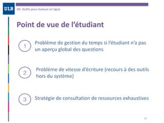 Point	de	vue	de	l’étudiant
04-	OuOls	pour	évaluer	en	ligne
23
Problème	de	gestion	du	temps	si	l’étudiant	n’a	pas	
un	aperçu	global	des	questions
1
2
3
Problème	de	vitesse	d’écriture	(recours	à	des	outils	
hors	du	système)
Stratégie	de	consultation	de	ressources	exhaustives
 
