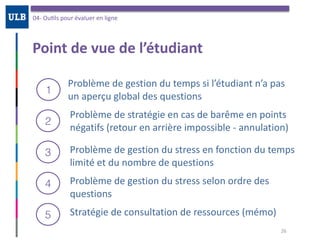Point	de	vue	de	l’étudiant
04-	OuOls	pour	évaluer	en	ligne
26
Problème	de	gestion	du	temps	si	l’étudiant	n’a	pas	
un	aperçu	global	des	questions
1
2
3
Problème	de	stratégie	en	cas	de	barême	en	points	
négatifs	(retour	en	arrière	impossible	-	annulation)
Problème	de	gestion	du	stress	en	fonction	du	temps	
limité	et	du	nombre	de	questions
4 Problème	de	gestion	du	stress	selon	ordre	des	
questions
5 Stratégie	de	consultation	de	ressources	(mémo)
 
