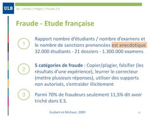 Fraude	-	Etude	française
05	-	Limites	/	Pièges	/	Fraude	2.0
1
2
3
33
Rapport	nombre	d’étudiants	/	nombre	d’examens	et	
le	nombre	de	sanctions	prononcées	est	anecdotique	
32.000	étudiants	-	21	dossiers	-	1.300.000	examens
5	catégories	de	fraude	:	Copier/plagier,	falsifier	(les	
résultats	d’une	expérience),	leurrer	le	correcteur	
(mettre	plusieurs	réponses),	utiliser	des	supports	
non	autorisés,	s’entraider	illicitement
Parmi	70%	de	fraudeurs	seulement	11,5%	dit	avoir	
triché	dans	E.S.
Guibert	et	Michaut,	2009
 