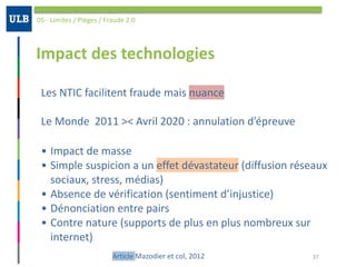 Impact	des	technologies
05	-	Limites	/	Pièges	/	Fraude	2.0
37
Les	NTIC	facilitent	fraude	mais	nuance	
Le	Monde		2011	><	Avril	2020	:	annulation	d’épreuve
Article	Mazodier	et	col,	2012
• Impact	de	masse	
• Simple	suspicion	a	un	effet	dévastateur	(diffusion	réseaux	
sociaux,	stress,	médias)	
• Absence	de	vérification	(sentiment	d’injustice)	
• Dénonciation	entre	pairs	
• Contre	nature	(supports	de	plus	en	plus	nombreux	sur	
internet)
 