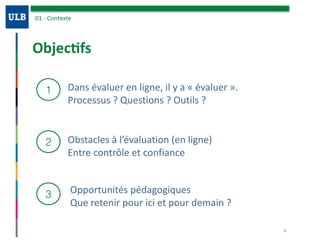 Objec:fs
01	-	Contexte
1
2
3
Dans	évaluer	en	ligne,	il	y	a	«	évaluer	».	
Processus	?	Questions	?	Outils	?	
Obstacles	à	l’évaluation	(en	ligne)	
Entre	contrôle	et	confiance
Opportunités	pédagogiques	
Que	retenir	pour	ici	et	pour	demain	?	
4
 
