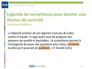Logiciels	de	surveillance	pour	donner	une	
illusion	de	contrôle	
TestWe	ou	WISEﬂow
05	-	Limites	/	Pièges	/	Fraude	2.0
40Article	Le	soir	2020
«	L’objectif	premier	de	ces	logiciels	n’est	pas	de	lutter	
contre	la	fraude.	Il	s’agit	avant	tout	de	proposer	des	
examens	de	qualité	et	équitables	;	la	surveillance	permet	à	
l’enseignant	de	poser	des	questions	plus	riches,	similaires	
à	celles	qu’il	poserait	en	auditoire.	»	Y.	Deville	(UCL)
 