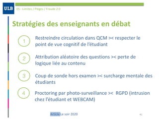 Stratégies	des	enseignants	en	débat
05	-	Limites	/	Pièges	/	Fraude	2.0
41Article	Le	soir	2020
1
2
3
Restreindre	circulation	dans	QCM	><	respecter	le	
point	de	vue	cognitif	de	l’étudiant
Attribution	aléatoire	des	questions	><	perte	de	
logique	liée	au	contenu
Coup	de	sonde	hors	examen	><	surcharge	mentale	des	
étudiants
4 Proctoring	par	photo-surveillance	><		RGPD	(intrusion	
chez	l’étudiant	et	WEBCAM)
 