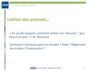 Limites	des	preuves…
05	-	Limites	/	Pièges	/	Fraude	2.0
42Article	Le	soir	2020	-	Mazodier	2012
«	En	cas	de	soupçon,	comment	utiliser	ces	“preuves”	;	que	
faut-il	en	faire	?	»	M.	Demeuse	
Comment	l’institution	gère	les	fraudes	?	Texte	?	Règlement	
des	études	?	Commission	?	
 