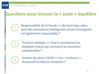 Ques:ons	pour	trouver	le	«	juste	»	équilibre
05	-	Limites	/	Pièges	/	Fraude	2.0
43
1
2
3
Responsabilité	de	la	fraude	=>	Ne	faut-il	pas	opter	
pour	des	évaluations	intelligentes	(sinon	l’enseignant	
est	également	responsable)	?	
Triche	et	stratégie	=>	Faut-il	sanctionner	les	
étudiants	malins	qui	saisissent	les	occasions	
contextuelles	?	
Gestion	du	stress	COVID	=>	Les	«	tricheurs	»	
d’aujourd’hui	font-ils	exception	?		
 