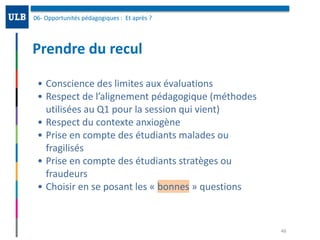 Prendre	du	recul
06-	Opportunités	pédagogiques	:		Et	après	?	
46
• Conscience	des	limites	aux	évaluations	
• Respect	de	l’alignement	pédagogique	(méthodes	
utilisées	au	Q1	pour	la	session	qui	vient)	
• Respect	du	contexte	anxiogène	
• Prise	en	compte	des	étudiants	malades	ou	
fragilisés	
• Prise	en	compte	des	étudiants	stratèges	ou	
fraudeurs	
• Choisir	en	se	posant	les	«	bonnes	»	questions
 