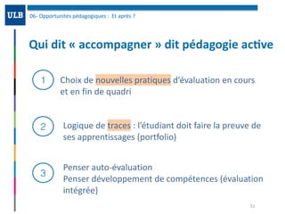 Qui	dit	«	accompagner	»	dit	pédagogie	ac:ve
06-	Opportunités	pédagogiques	:		Et	après	?	
51
1
2
3
Choix	de	nouvelles	pratiques	d’évaluation	en	cours	
et	en	fin	de	quadri	
Logique	de	traces	:	l’étudiant	doit	faire	la	preuve	de	
ses	apprentissages	(portfolio)
Penser	auto-évaluation		
Penser	développement	de	compétences	(évaluation	
intégrée)
 