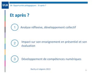 Et	après	?	
06-	Opportunités	pédagogiques	:		Et	après	?	
52
1
2
3
Analyse	réflexive,	développement	collectif
Impact	sur	son	enseignement	en	présentiel	et	son	
évaluation
Développement	de	compétences	numériques
Bachy	et	Liégeois	2013
 