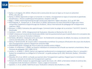 Références	bibliographiques
• Bachy,	S.	et	Liégeois,	M.	(2013).	Influence	de	la	construction	de	cours	en	ligne	sur	le	cours	en	présentiel.	
RITPU_v10_n01_58.	
• Bachy,	S.	(2014).	Apprendre	en	ligne	à	l’université.	in	S.	Bachy	«	Enseignement	en	ligne	à	l’université	et	spécificités	
disciplinaires	».	Presses	académiques	francophones.	Chapitre	5,	83-102	
• Biggs,	J.	(1995).	Enhancing	teaching	through	constructive	alignment.	Higher	education,	32,3,	pp	347-364.	
• Boumazguida,	K.,	Temperman,	G.	et	De	Lièvre,	B.	(2018).	Questionner	les	traces	d’activités	en	ligne	pour	mieux	
comprendre	l’expérience	d’apprentissage	des	étudiants	,	Revue	internationale	de	pédagogie	de	l’enseignement	
supérieur.	34(3).	
• Bourque,	S.	(2001).	Evaluation	des	apprentissages.	Comment	éviter	les	pièges	de	la	correction	?	Vol	4	N°2.	Carnet	U.	
Sherbrooke	
• Cardinet,	J.	(1975	-	1979).	L’élargissement	de	l’évaluation.	Education	et	Recherche	1(1),	15-34	
• CEGEP	à	distance	et	Université	de	Sherbrooke	(2016).	Outil	de	questionnement	pour	la	planification	et	la	conception	des	
évaluation	d’un	cours	en	formation	à	distance.		
• De	Ketele,	JM	(2011).	L’évaluation	et	le	curriculum	:	les	fondements	conceptuels,	les	débats,	les	enjeux,	Les	dossiers	des	
sciences	de	l’éducation,	25	|	2011,	89-106.	
• Detroz,	P.	&	Romainville,	M.	(coord.)	(2017.	Comprendre	et	améliorer	les	pratiques	d’évaluation	des	acquis	des	étudiants	
dans	l’enseignement	supérieur.	Rapport	de	recherche	FWB.		
• EDUCATHON	(2019).	Stratégie	de	mise	en	place	du	contrôle	continu	intégral.		
• Guibert,	P.	et	Michaut,	C.	(2009).	Les	facteurs	individuels	et	contextuels	de	la	fraude	aux	examens	universitaires,	Revue	
française	de	pédagogie	169	|	2009,	43-52.		
• Leroux,	J.L.	et	Bélair,	L.	(2015).	Exercer	son	jugement	professionnel	en	enseignement	supérieur.	Dans	J.L.	Leroux(dir.)	
Evaluer	les	compétences	au	collégial	et	à	l’université	:	un	guide	pratique	(p.65-104).	Montréal,	Québec	:	Chenelière	
education.		
• Mazodier,	M.	et	col.	(2012).	La	fraude	aux	examens	dans	l’enseignement	supérieur.	Rapport	pour	le	ministère	de	
l’éducation	nationale	et	ministère	de	l’enseignement	supérieur.		
• Romero,	M.	(2019).	Analyser	les	apprentissages	à	partir	des	traces.	26	|	2019.	La	formation	initiale	et	continue	des	
enseignants	et	des	formateurs	à	distance	:	enjeux,	usages	et	ressources	
• Sylvestre,	E.	et	col.	(2020).	Vademecum	pour	l’évaluation	à	distance	des	étudiant.e.s.	UNIL
53
 