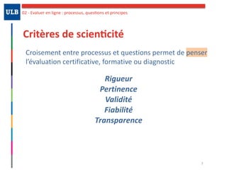 Critères	de	scien:cité
Croisement	entre	processus	et	questions	permet	de	penser	
l’évaluation	certificative,	formative	ou	diagnostic		
Rigueur	
Pertinence	
Validité	
Fiabilité		
Transparence
7
02	-	Evaluer	en	ligne	:	processus,	quesOons	et	principes
 