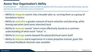 SiriusPerspective:
@siriusdecisions 16 © 2019 SiriusDecisions. All Rights Reserved
Assess Your Organization’s Ability
Organizations have a number of aspirations for their events; assess the ability to plan, execute
and measure events to maximize return on investment.
• Ability to integrate events into a broader plan vs. running them as a group of
standalone tactics
• Ability to centralize a greater amount of event selection and planning, while
leaving execution (and some selection) local
• Ability to measure events’ return more effectively, based on a common
understanding of what event “value” is
• Ability to leverage events beyond the physical/virtual event itself
• Ability to improve event experience in a more proactive manner, given the
increased feedback channels now available
 