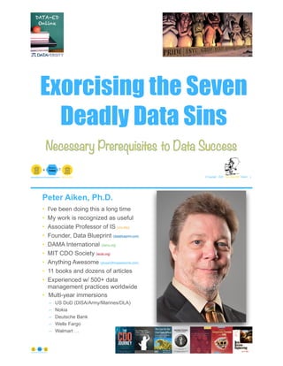 Exorcising the Seven
Deadly Data Sins
© Copyright 2020 by Peter Aiken Slide # 1paiken@plusanythingawesome.com+1.804.382.5957 Peter Aiken, PhD
Necessary Prerequisites to Data Success
Peter Aiken, Ph.D.
• I've been doing this a long time
• My work is recognized as useful
• Associate Professor of IS (vcu.edu)
• Founder, Data Blueprint (datablueprint.com)
• DAMA International (dama.org)
• MIT CDO Society (iscdo.org)
• Anything Awesome (plusanythingawesome.com)
• 11 books and dozens of articles
• Experienced w/ 500+ data
management practices worldwide
• Multi-year immersions
– US DoD (DISA/Army/Marines/DLA)
– Nokia
– Deutsche Bank
– Wells Fargo
– Walmart …
© Copyright 2020 by Peter Aiken Slide # 2https://plusanythingawesome.com
PETER AIKEN WITH JUANITA BILLINGS
FOREWORD BY JOHN BOTTEGA
MONETIZING
DATA MANAGEMENT
Unlocking the Value in Your Organization’s
Most Important Asset.
 