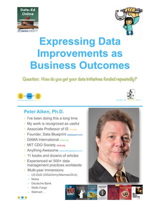 © Copyright 2020 by Peter Aiken Slide # 1paiken@plusanythingawesome.com+1.804.382.5957 Peter Aiken, PhD
Expressing Data
Improvements as
Business Outcomes
Question: How do you get your data initiatives funded repeatedly?
• I've been doing this a long time
• My work is recognized as useful
• Associate Professor of IS (vcu.edu)
• Founder, Data Blueprint (datablueprint.com)
• DAMA International (dama.org)
• MIT CDO Society (iscdo.org)
• Anything Awesome (plusanythingawesome.com)
• 11 books and dozens of articles
• Experienced w/ 500+ data
management practices worldwide
• Multi-year immersions
– US DoD (DISA/Army/Marines/DLA)
– Nokia
– Deutsche Bank
– Wells Fargo
– Walmart …
© Copyright 2020 by Peter Aiken Slide # 2https://plusanythingawesome.com
Peter Aiken, Ph.D.
PETER AIKEN WITH JUANITA BILLINGS
FOREWORD BY JOHN BOTTEGA
MONETIZING
DATA MANAGEMENT
Unlocking the Value in Your Organization’s
Most Important Asset.
 