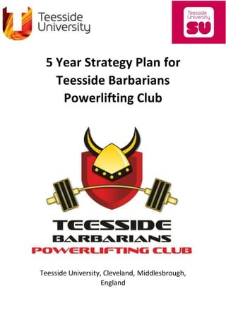 5 Year Strategy Plan for
Teesside Barbarians
Powerlifting Club
Teesside University, Cleveland, Middlesbrough,
England
 