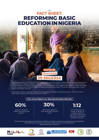 2
Nigeria accounts for 45% of the growing number of out-of-school children in West Africa. 1
The number of out-of-
school children is highly contested - with data ranging from 13.2 million to 10.2 million out-of-school children at
the primary level.2
The issue, however, is likely to be much greater as the government does not collect and report
on the number of out-of-school children at upper secondary school age. The true size of the education crisis in
Nigeria is therefore unknown.
School-age children in northern Nigeria face the biggest challenges accessing education, with the northern
states accounting for 69% of all out-of-school children. 3 4
The lack of accurate data on out-of-school children of all ages, coupled with outdated national legislation
and insufficient financing for education remain the primary bottlenecks for
Nigeria’s education ambitions.
of all out- of-school
children at primary level
are girls. 5
60%
30% of girls aged 9-12
have never been to school
at all. 6
30%
A rich urban boy can
expect to receive, on
average, 12 years of
education, while a poor
rural girl will only stay in
school for one year. 7
1:12
Girls across Nigeria are disproportionately affected:
EDUCATION
STATUS OF
IN NIGERIA
FACT SHEET:
2020
REFORMING BASIC
EDUCATIONINNIGERIA
 