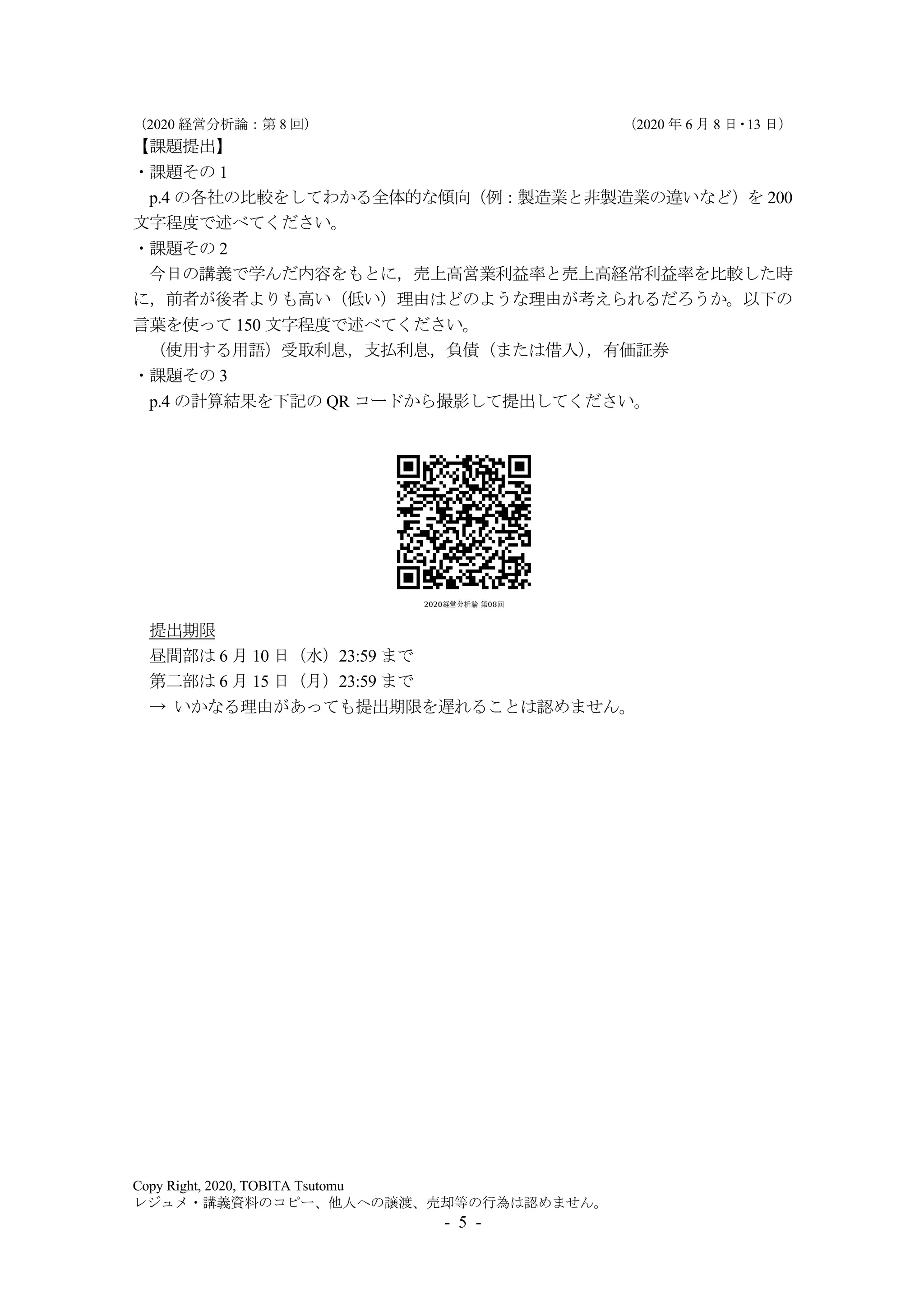 （2020 経営分析論：第 8 回） （2020 年 6 月 8 日・13 日）
Copy Right, 2020, TOBITA Tsutomu
レジュメ・講義資料のコピー、他人への譲渡、売却等の行為は認めません。
- 5 -
【課題提出】
・課題その 1
p.4 の各社の比較をしてわかる全体的な傾向（例：製造業と非製造業の違いなど）を 200
文字程度で述べてください。
・課題その 2
今日の講義で学んだ内容をもとに，売上高営業利益率と売上高経常利益率を比較した時
に，前者が後者よりも高い（低い）理由はどのような理由が考えられるだろうか。以下の
言葉を使って 150 文字程度で述べてください。
（使用する用語）受取利息，支払利息，負債（または借入），有価証券
・課題その 3
p.4 の計算結果を下記の QR コードから撮影して提出してください。
提出期限
昼間部は 6 月 10 日（水）23:59 まで
第二部は 6 月 15 日（月）23:59 まで
→ いかなる理由があっても提出期限を遅れることは認めません。
 