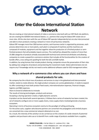 GDOOX ITALIA SRL – Via San Vittore 16 - Landriano (Pv)) – Italy
Tel./fax +39 335 6340661 - e-mail: info@gdoox.com - web: www.gdoox.com
P.IVA: 02565300189 - REA: 284037
Enter the Gdoox International Station
Network
We are creating an International network of video e-commerce sites built with our ERP Multi site platform,
we are creating the GDOOX International Station, i.e., partners that using the Gdoox ERP create one or
more sites. All the sites born with the use of Gdoox ERP operate independently but are also interconnected
and able to share products creating a network or more virtual business networks.
Gdoox ERP manages more than 200 business sectors, each business sector is organized by processes, each
process determines one or more plants, each plant is composed of machines and the machines are
composed of modules, equipment and that together allow the production of a finished product or semi-
finished products that will probably require services, This method has allowed the creation of more than
25.000 categories of products already associated with technical and commercial attributes and allowing
companies to create a powerful e-commerce solution that includes all the functionalities for the creation of
bundle offers, cross seling and upselling for both the b2C and B2B market.
In addition, by using licenses that include product sharing, companies ensure the preservation of their sites
by adding new categories of products and protecting the investment made. Site(s) administrators do not
require any IT knowledge and do not need to write additional software code for SEO management either.
Why a network of e-commerce sites where you can share and have
shared products for sale.
No company has the critical mass of products and services to stay in the globalized and interconnected
market, needs to create alliances. No single-product company can survive globalization, it needs to expand
its offer containing at most both product fixed assets, internationalization expenses, financial charges,
logistics and R&D expenses.
Share to Grow & Collaborate to innovate
The results of sharing technologies, products and services
Accepting a sharing operation creates a highly dynamic scenario.
A product can be shared with several operators, it follows that a series of networks has been created, the
set of networks configure one or more supply chains, many supply chains involved generate a business
ecosystem.
Operating in terms of business ecosystem overturns the paradigm of selling and buying.
For the active cycle, suppliers who become partners are converted into propagators and similarly buyers
are converted into a new commercial network obtained at no cost.
As a result, the intensity of the activity is to be carried out on the creation of a wide network of potential
suppliers and purchasers who use or to benefit from a wide range of products available from a supplier,
 