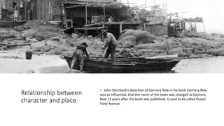 Relationship between
character and place
• John Steinbeck’s depiction of Cannery Row in his book Cannery Row
was so influential, that the name of the town was changed to Cannery
Row 13 years after the book was published. It used to be called Ocean
View Avenue.
 