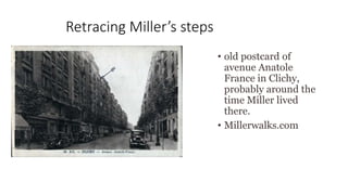 Retracing Miller’s steps
• old postcard of
avenue Anatole
France in Clichy,
probably around the
time Miller lived
there.
• Millerwalks.com
 