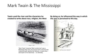 Mark Twain & The Mississippi
Twain used the river and the characters he
created to write about race, religion, the West
By doing so, he influenced the way in which
the area is perceived to this day.
"Mark Twain" (meaning "Mark number two") was a
Mississippi River term: the second mark on the line that
measured depth signified two fathoms, or twelve feet—
safe depth for the steamboat. —UC Berkeley
 