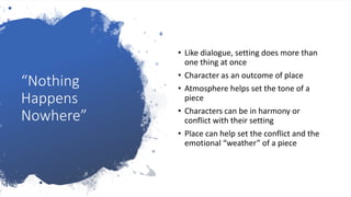“Nothing
Happens
Nowhere”
• Like dialogue, setting does more than
one thing at once
• Character as an outcome of place
• Atmosphere helps set the tone of a
piece
• Characters can be in harmony or
conflict with their setting
• Place can help set the conflict and the
emotional “weather” of a piece
 